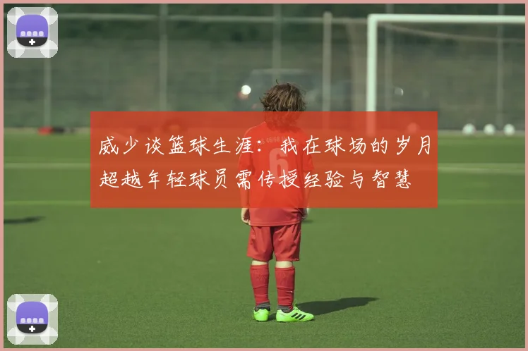 威少谈篮球生涯：我在球场的岁月超越年轻球员需传授经验与智慧