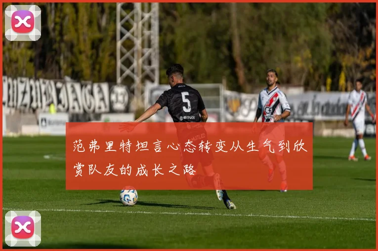 范弗里特坦言心态转变从生气到欣赏队友的成长之路