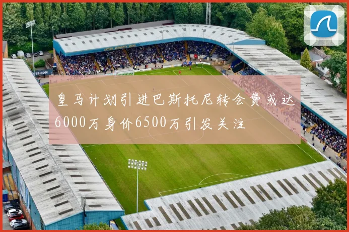皇马计划引进巴斯托尼转会费或达6000万身价6500万引发关注