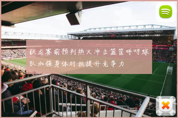 狄龙赛前预判热火冲击篮筐呼吁球队加强身体对抗提升竞争力