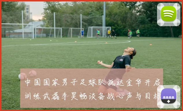 中国国家男子足球队抵达金华开启训练武磊李昊畅谈备战心声与目标