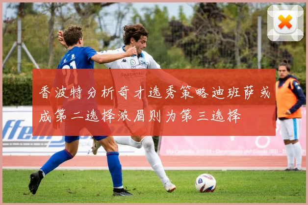 香波特分析奇才选秀策略迪班萨或成第二选择浓眉则为第三选择