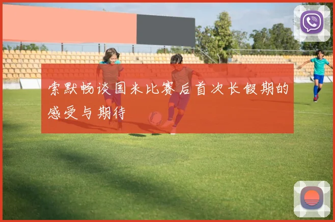 索默畅谈国米比赛后首次长假期的感受与期待