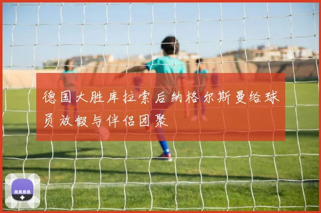 德国大胜库拉索后纳格尔斯曼给球员放假与伴侣团聚