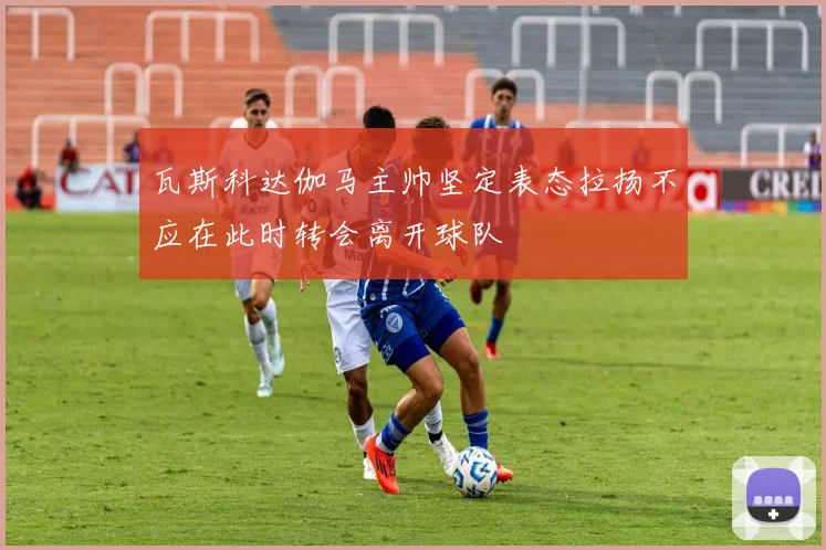瓦斯科达伽马主帅坚定表态拉扬不应在此时转会离开球队