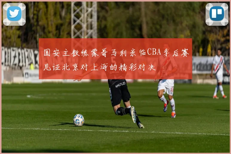 国安主教练蒙哥马利亲临CBA季后赛见证北京对上海的精彩对决