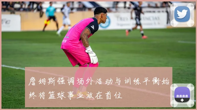 詹姆斯强调场外活动与训练平衡始终将篮球事业放在首位