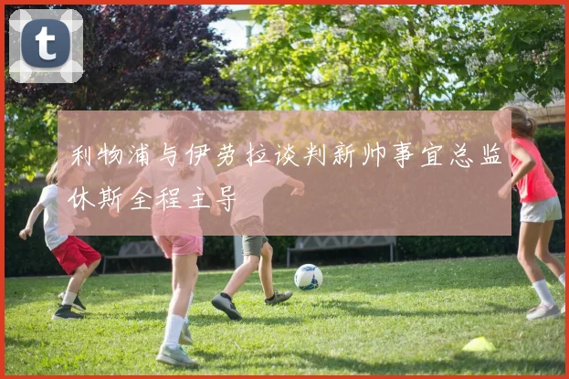 利物浦与伊劳拉谈判新帅事宜总监休斯全程主导