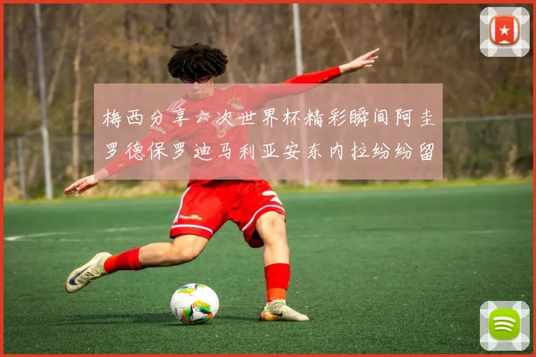 梅西分享六次世界杯精彩瞬间阿圭罗德保罗迪马利亚安东内拉纷纷留言互动