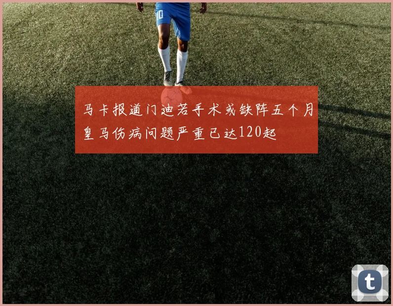 马卡报道门迪若手术或缺阵五个月皇马伤病问题严重已达120起