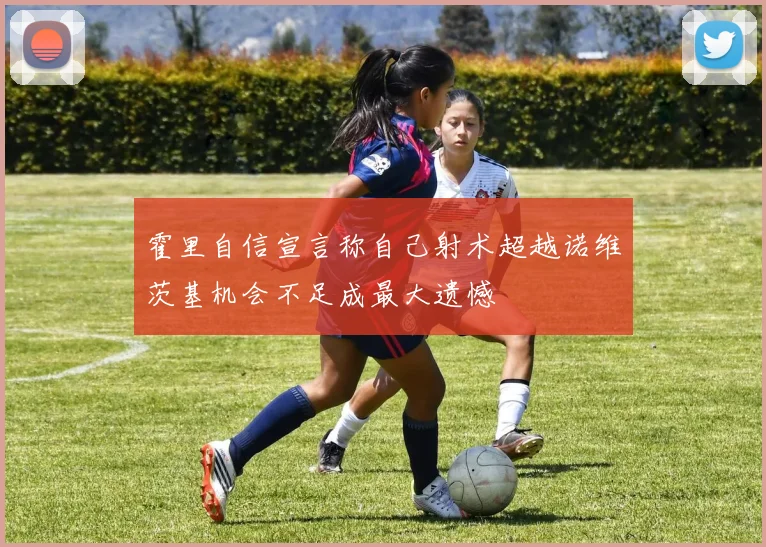 霍里自信宣言称自己射术超越诺维茨基机会不足成最大遗憾