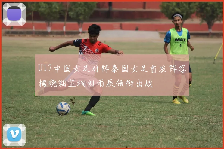 U17中国女足对阵泰国女足首发阵容揭晓鞠芷桐刘雨辰领衔出战