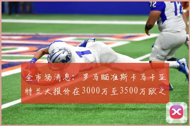 全市场消息：罗马瞄准斯卡马卡亚特兰大报价在3000万至3500万欧之间