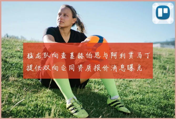 猛龙队向查基赫伯恩与阿利贾马丁提供双向合同资质报价消息曝光