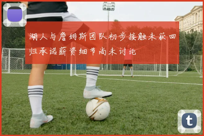湖人与詹姆斯团队初步接触未获回归承诺薪资细节尚未讨论