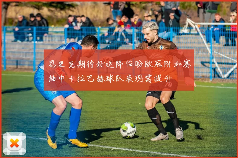 恩里克期待好运降临盼欧冠附加赛抽中卡拉巴赫球队表现需提升