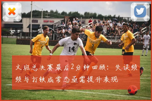 文班总决赛最后2分钟回顾：失误频频与打铁成常态亟需提升表现
