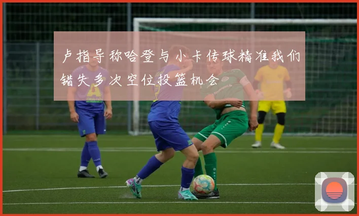 卢指导称哈登与小卡传球精准我们错失多次空位投篮机会