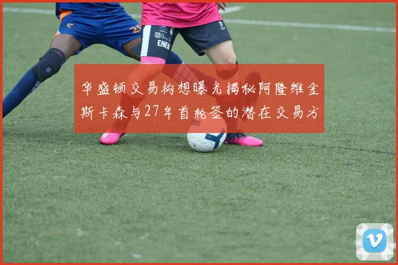 华盛顿交易构想曝光揭秘阿隆维金斯卡森与27年首轮签的潜在交易方案