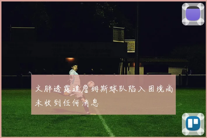 文胖透露追詹姆斯球队陷入困境尚未收到任何消息