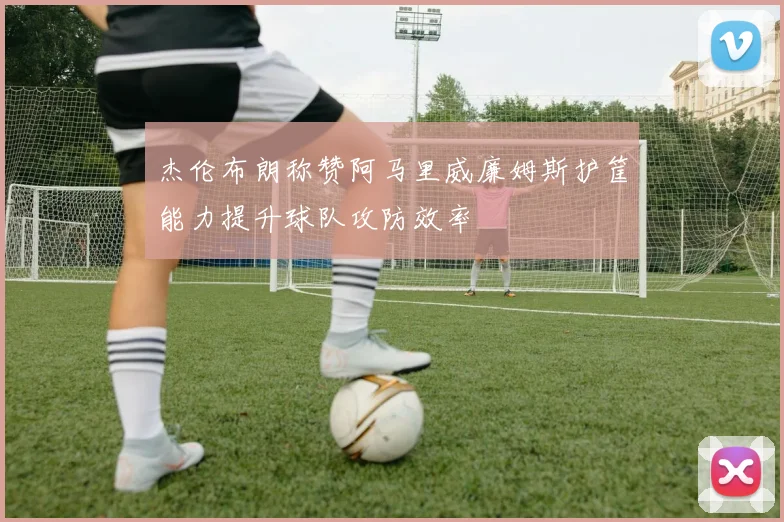 杰伦布朗称赞阿马里威廉姆斯护筐能力提升球队攻防效率