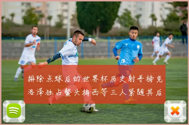 排除点球后的世界杯历史射手榜克洛泽独占鳌头梅西等三人紧随其后