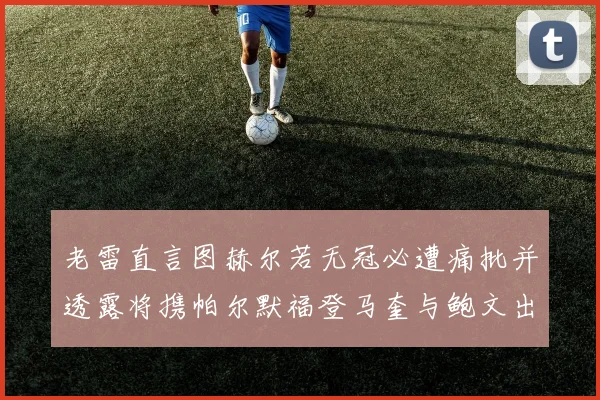 老雷直言图赫尔若无冠必遭痛批并透露将携帕尔默福登马奎与鲍文出战