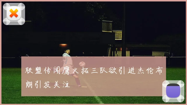 联盟传闻鹰火拓三队欲引进杰伦布朗引发关注