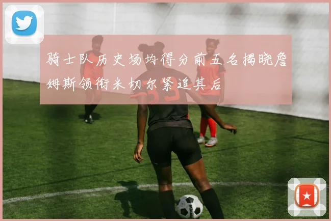 骑士队历史场均得分前五名揭晓詹姆斯领衔米切尔紧追其后